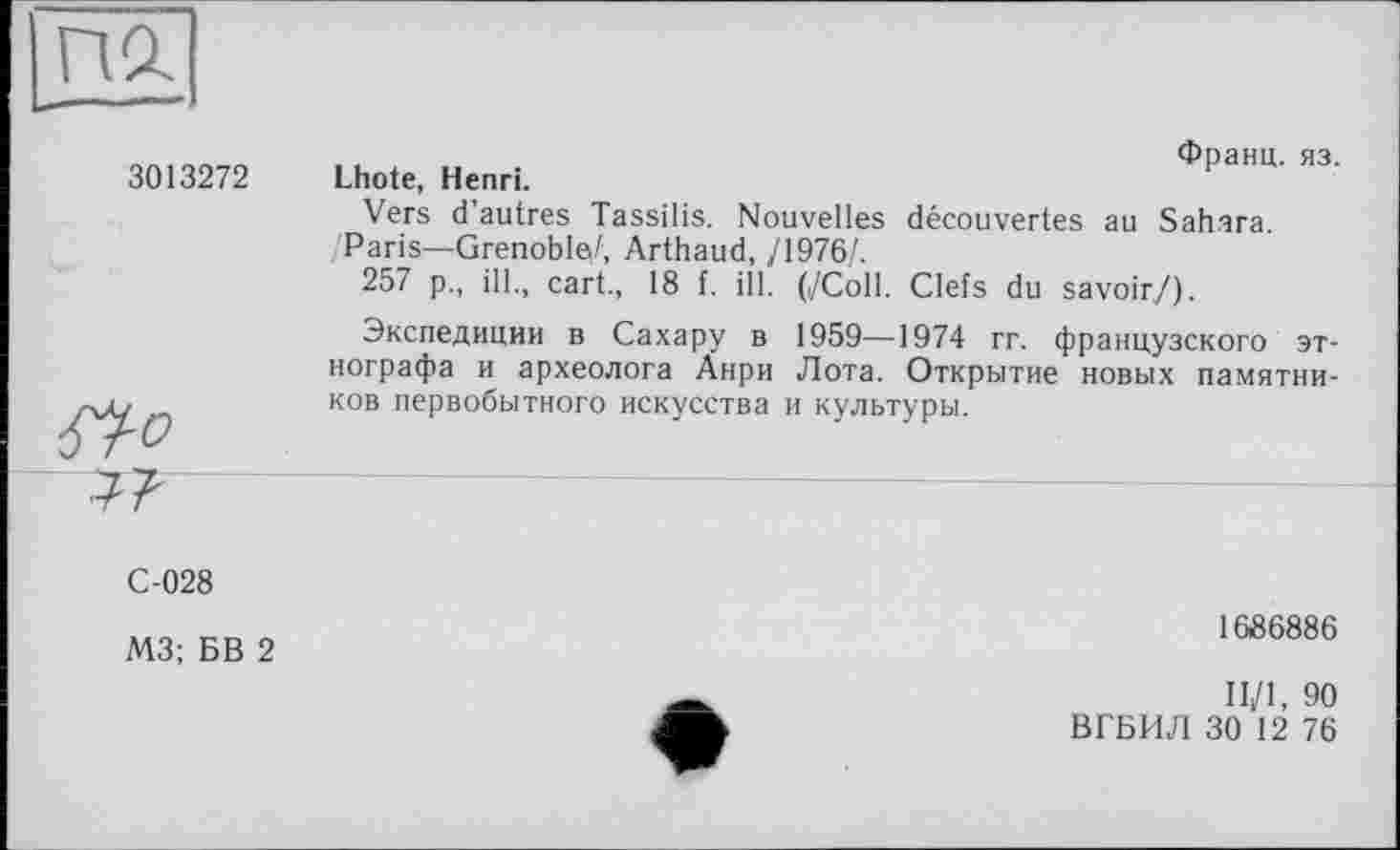 ﻿Франц, яз.
3013272 Lhote, Henri.
Vers d’autres Tassilis. Nouvelles découvertes au Sahara.
/Paris—Grenoble/, Arthaud, /1976/.
257 p., ill., cart., 18 f. ill. (/Coll. Clefs du savoir/).
Экспедиции в Сахару в 1959—1974 rr. французского этнографа и археолога Анри Лота. Открытие новых памятников первобытного искусства и культуры.
С-028
М3; БВ 2
1686886
II/1, 90
ВГБИЛ 30 12 76